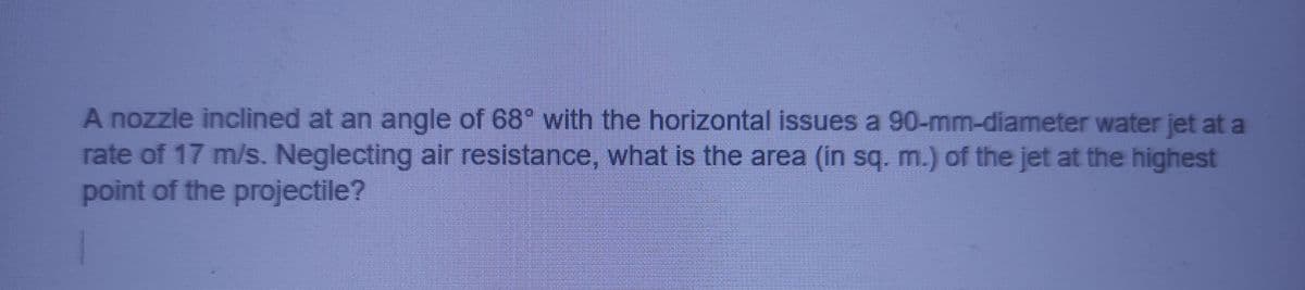 A nozzle inclined at an angle of 68° with the horizontal issues a 90-mm-diameter water jet at a
rate of 17 m/s. Neglecting air resistance, what is the area (in sq. m.) of the jet at the highest
point of the projectile?
