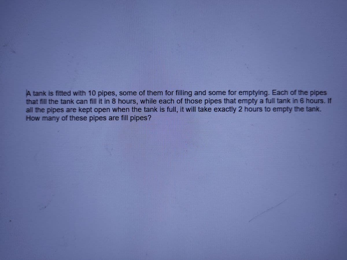 A tank is fitted with 10 pipes, some of them for filling and some for emptying. Each of the pipes
that fill the tank can fill it in 8 hours, while each of those pipes that empty a full tank in 6 hours. If
all the pipes are kept open when the tank is full, it will take exactly 2 hours to empty the tank.
How many of these pipes are fill pipes?
