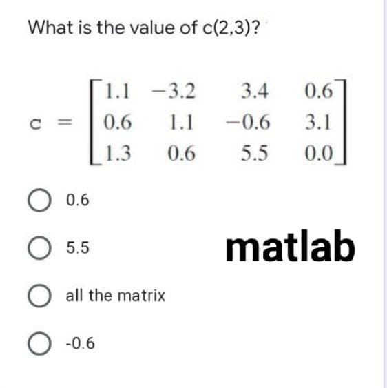 What is the value of c(2,3)?
1.1 -3.2
3.4
0.6
C =
0.6
1.1
-0.6
3.1
1.3
0.6
5.5
0.0
0.6
O 5.5
matlab
O all the matrix
O -0.6
