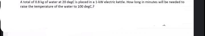 A total of 0.8 kg of water at 20 degC is placed in a 1-kW electric kettle. How long in minutes will be needed to
raise the temperature of the water to 100 degC.?
