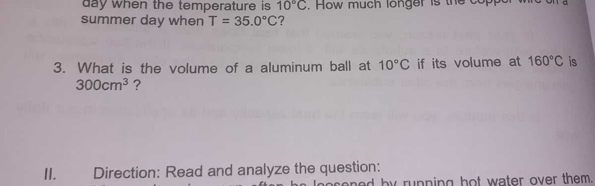 day when the temperature is 10°C. How much longer
summer day when T = 35.0°C?
3. What is the volume of a aluminum ball at 10°C if its volume at 160°C is
300cm3 ?
I.
Direction: Read and analyze the question:
fton ho loorened by running hot water over them.
