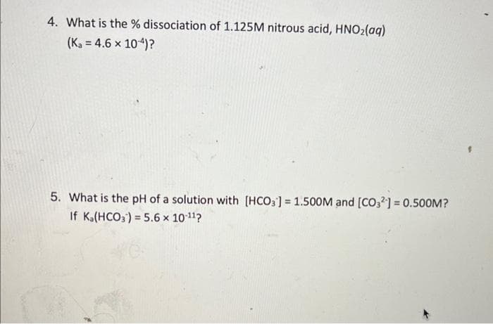 WE
4. What is the % dissociation of 1.125M nitrous acid, HNO₂(aq)
(Ka = 4.6 x 10-4)?
5. What is the pH of a solution with [HCO3] = 1.500M and [CO32] = 0.500M?
If Ka(HCO3) = 5.6 x 10-¹¹?
k