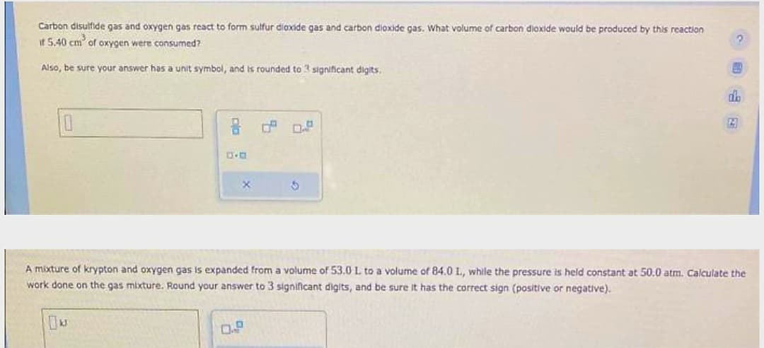 Carbon disulfide gas and oxygen gas react to form sulfur dioxide gas and carbon dioxide gas. What volume of carbon dioxide would be produced by this reaction
if 5.40 cm of oxygen were consumed?
Also, be sure your answer has a unit symbol, and is rounded to 3 significant digits.
x
3
0.P
2
db
2
A mixture of krypton and oxygen gas is expanded from a volume of 53.0 L to a volume of 84.0 L, while the pressure is held constant at 50.0 atm. Calculate the
work done on the gas mixture. Round your answer to 3 significant digits, and be sure it has the correct sign (positive or negative).