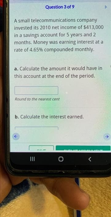 Question 3 of 9
A small telecommunications company
invested its 2010 net income of $413,000
in a savings account for 5 years and 2
months. Money was earning interest at a
rate of 4.65% compounded monthly.
a. Calculate the amount it would have in
this account at the end of the period.
Round to the nearest cent
b. Calculate the interest earned.
REI
SUMENE