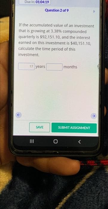 Due In: 01:04:19
If the accumulated value of an investment
that is growing at 3.38% compounded
quarterly is $92,151.10, and the interest
earned on this investment is $40,151.10,
calculate the time period of this
investment.
Question 2 of 9
17 years
|||
SAVE
months
SUBMIT ASSIGNMENT