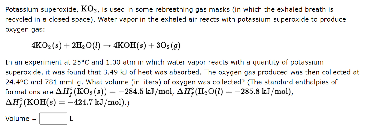 Potassium superoxide, KO2, is used in some rebreathing gas masks (in which the exhaled breath is
recycled in a closed space). Water vapor in the exhaled air reacts with potassium superoxide to produce
oxygen gas:
4KO2 (s) + 2H₂O(l) → 4KOH(s) + 30₂ (9)
In an experiment at 25°C and 1.00 atm in which water vapor reacts with a quantity of potassium
superoxide, it was found that 3.49 kJ of heat was absorbed. The oxygen gas produced was then collected at
24.4°C and 781 mmHg. What volume (in liters) of oxygen was collected? (The standard enthalpies of
formations are AHƒ (KO2 (s)) = −284.5 kJ/mol, AH; (H₂O(1) = −285.8 kJ/mol),
ΔΗ;(KOH(s)
—424.7 kJ/mol).)
Volume =
=
L