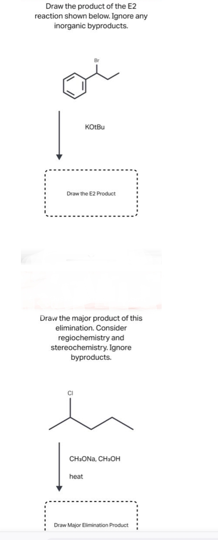 Draw the product of the E2
reaction shown below. Ignore any
inorganic byproducts.
Į
Br
KOtBu
Draw the E2 Product
Draw the major product of this
elimination. Consider
regiochemistry and
stereochemistry. Ignore
byproducts.
heat
CH3ONA, CH3OH
Draw Major Elimination Product