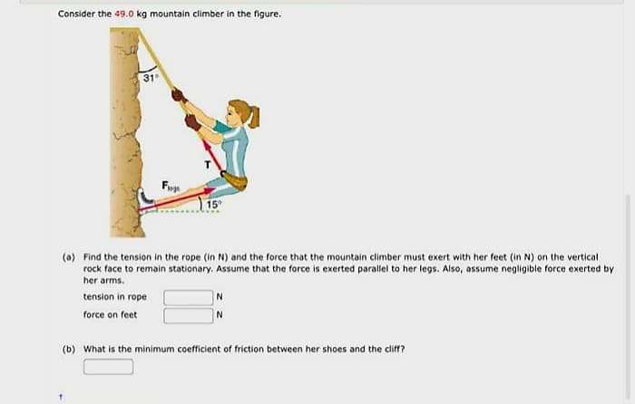 Consider the 49.0 kg mountain climber in the figure.
31
Fu
15⁹
(a) Find the tension in the rope (in N) and the force that the mountain climber must exert with her feet (in N) on the vertical
rock face to remain stationary. Assume that the force is exerted parallel to her legs. Also, assume negligible force exerted by
her arms.
tension in rope
force on feet
N
N
(b) What is the minimum coefficient of friction between her shoes and the cliff?