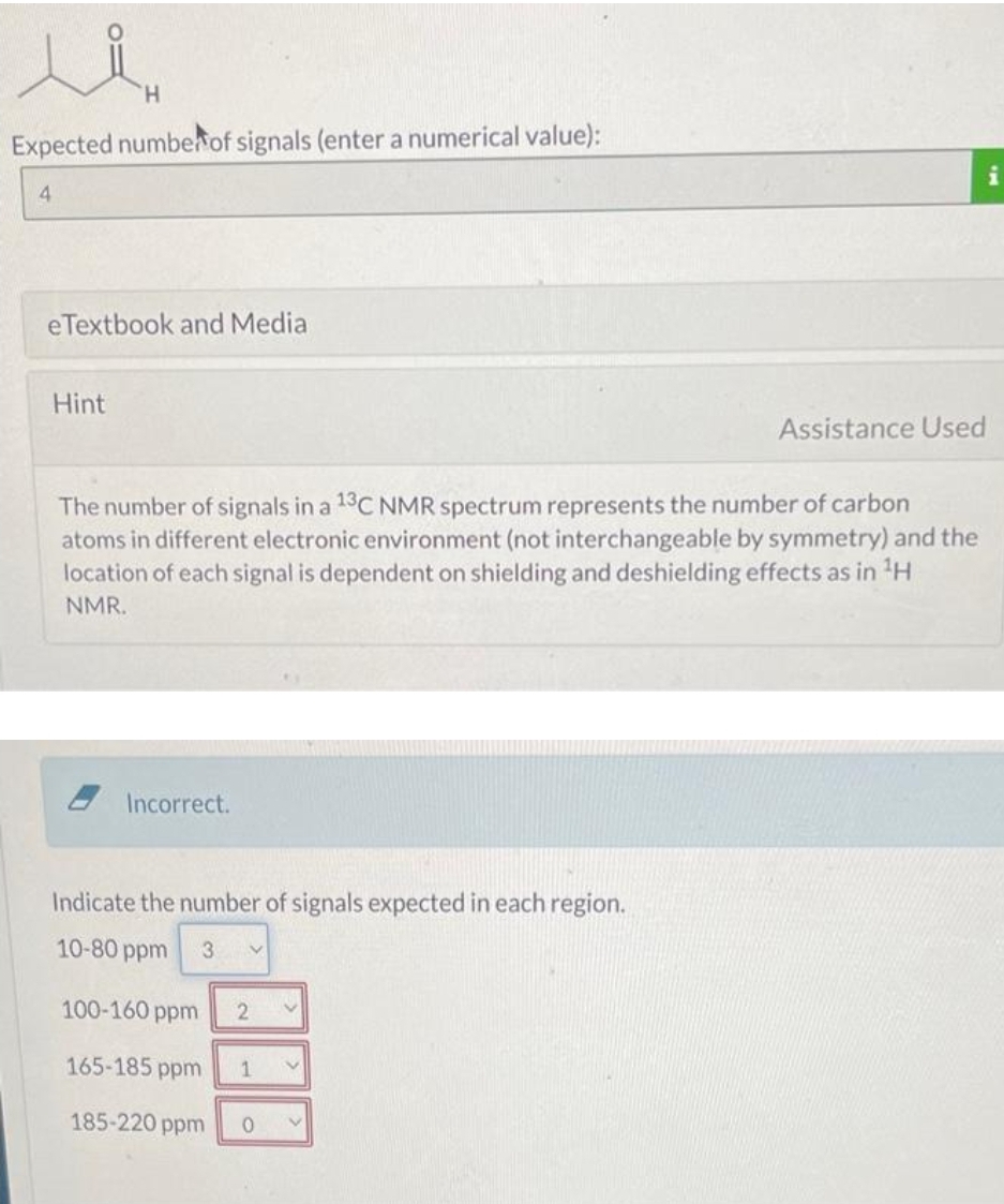 الر
H
Expected number of signals (enter a numerical value):
4
eTextbook and Media
Hint
Incorrect.
The number of signals in a 13C NMR spectrum represents the number of carbon
atoms in different electronic environment (not interchangeable by symmetry) and the
location of each signal is dependent on shielding and deshielding effects as in ¹H
NMR.
Indicate the number of signals expected in each region.
10-80 ppm
3 V
100-160 ppm
165-185 ppm
185-220 ppm
2 V
1
| i
0 V
Assistance Used