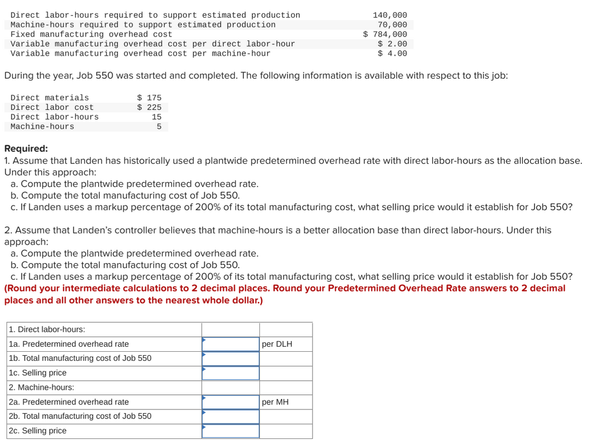 Direct labor-hours required to support estimated production
Machine-hours required to support estimated production
Fixed manufacturing overhead cost
Variable manufacturing overhead cost per direct labor-hour
Variable manufacturing overhead cost per machine-hour
During the year, Job 550 was started and completed. The following information is available with respect to this job:
Direct materials
Direct labor cost
Direct labor-hours
Machine-hours
$ 175
$225
15
5
Required:
1. Assume that Landen has historically used a plantwide predetermined overhead rate with direct labor-hours as the allocation base.
Under this approach:
a. Compute the plantwide predetermined overhead rate.
b. Compute the total manufacturing cost of Job 550.
c. If Landen uses a markup percentage of 200% of its total manufacturing cost, what selling price would it establish for Job 550?
2. Assume that Landen's controller believes that machine-hours is a better allocation base than direct labor-hours. Under this
approach:
140,000
70,000
$784,000
$ 2.00
$4.00
a. Compute the plantwide predetermined overhead rate.
b. Compute the total manufacturing cost of Job 550.
c. If Landen uses a markup percentage of 200% of its total manufacturing cost, what selling price would it establish for Job 550?
(Round your intermediate calculations to 2 decimal places. Round your Predetermined Overhead Rate answers to 2 decimal
places and all other answers to the nearest whole dollar.)
1. Direct labor-hours:
1a. Predetermined overhead rate
1b. Total manufacturing cost of Job 550
1c. Selling price
2. Machine-hours:
2a. Predetermined overhead rate
2b. Total manufacturing cost of Job 550
2c. Selling price
per DLH
per MH