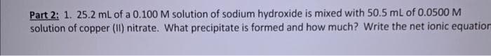 Part 2: 1. 25.2 mL of a 0.100 M solution of sodium hydroxide is mixed with 50.5 mL of 0.0500 M
solution of copper (II) nitrate. What precipitate is formed and how much? Write the net ionic equation