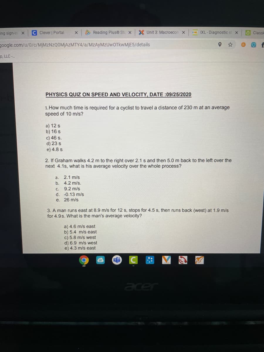 ing sign-in x
C Clever | Portal
O Reading Plus® Stu x
X Unit 3: Macroecon x
Da. IXL- Diagnostic st x
O Classk
google.com/u/0/c/MJMZNZQOMJAZMTY4/a/MZAYMZUWOTKWMJE5/details
p, LLC-
PHYSICS QUIZ ON SPEED AND VELOCITY, DATE :09/25/2020
1. How much time is required for a cyclist to travel a distance of 230 m at an average
speed of 10 m/s?
a) 12 s
b) 16 s
c) 46 s.
d) 23 s
e) 4.8 s
2. If Graham walks 4.2 m to the right over 2.1 s and then 5.0 m back to the left over the
next 4.1s, what is his average velocity over the whole process?
a. 2.1 m/s
4.2 m/s.
b.
C. 9.2 m/s
d. -0.13 m/s
e. 26 m/s
3. A man runs east at 8.9 m/s for 12 s, stops for 4.5 s, then runs back (west) at 1.9 m/s
for 4.9s. What is the man's average velocity?
a) 4.6 m/s east
b) 5.4 m/s east
c) 5.8 m/s west
d) 6.9 m/s west
e) 4.3 m/s east
acer
