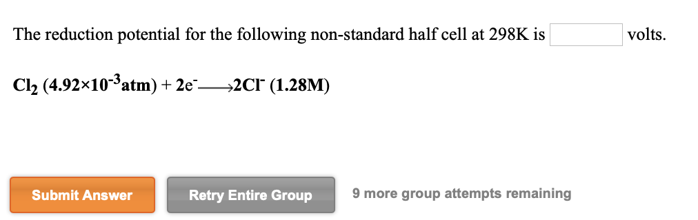 The reduction potential for the following non-standard half cell at 298K is
volts.
Cl2 (4.92x10*atm) + 2e¯–
→2CI° (1.28M)
Submit Answer
Retry Entire Group
9 more group attempts remaining
