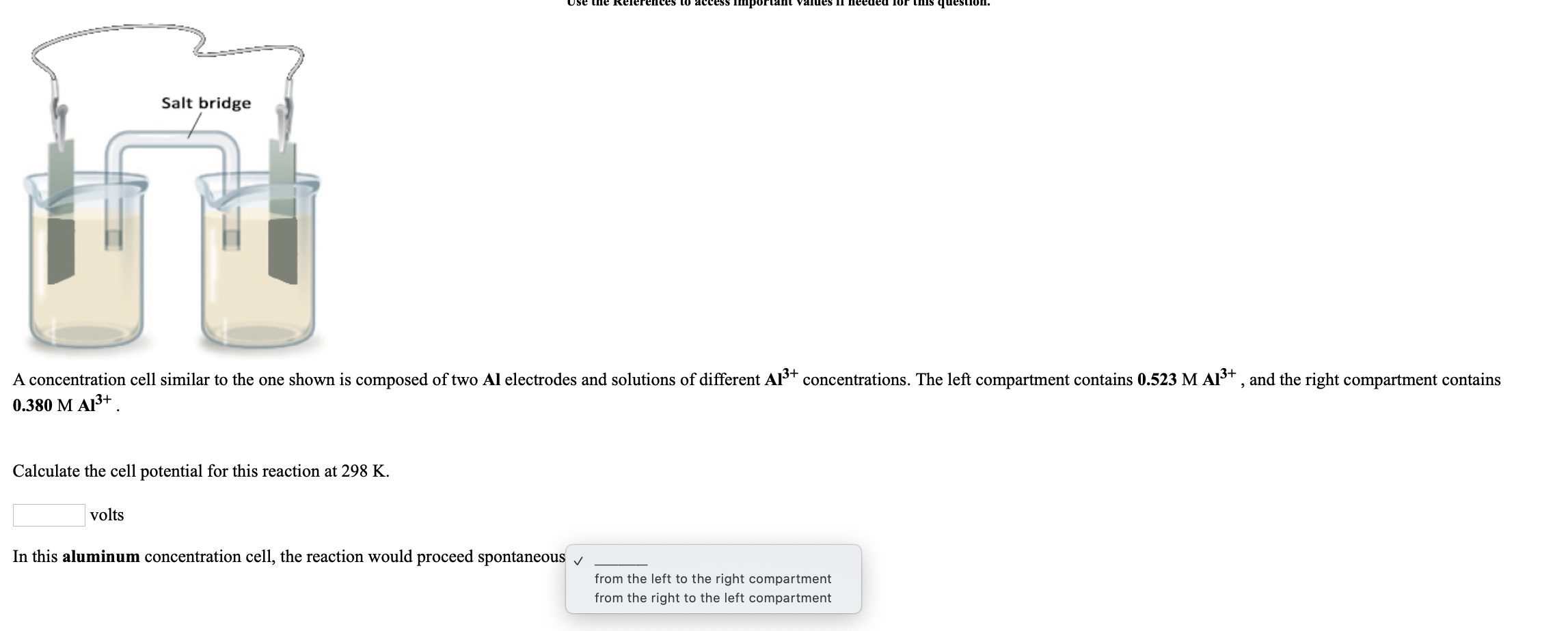 the Relerences to access Important values Il needed lor this
Salt bridge
A concentration cell similar to the one shown is composed of two Al electrodes and solutions of different AIst concentrations. The left compartment contains 0.523 M AI+ , and the right compartment contains
0.380 M AI3+ .
Calculate the cell potential for this reaction at 298 K.
volts
In this aluminum concentration cell, the reaction would proceed spontaneous v
from the left to the right compartment
from the right to the left compartment
