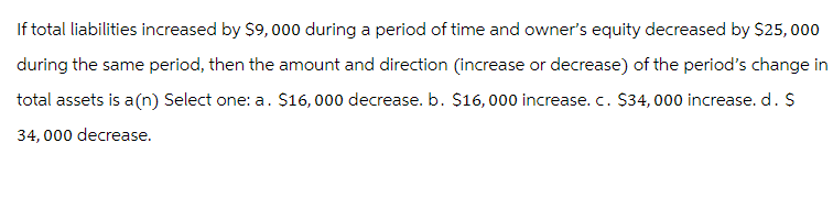 If total liabilities increased by $9,000 during a period of time and owner's equity decreased by $25,000
during the same period, then the amount and direction (increase or decrease) of the period's change in
total assets is a (n) Select one: a. $16,000 decrease. b. $16,000 increase. c. $34,000 increase. d. $
34,000 decrease.