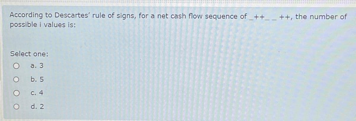 According to Descartes' rule of signs, for a net cash flow sequence of _++_ _ ++, the number of
possible i values is:
Select one:
a. 3
b. 5
c. 4
d. 2
O
O