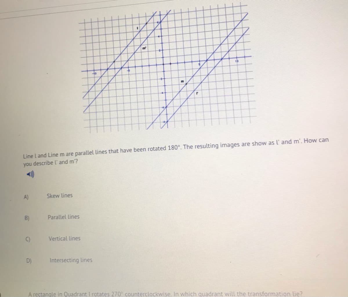 m
-10
Line L and Line m are parallel lines that have been rotated 180°. The resulting images are show as l' and m'. How can
you describe l and m'?
A)
Skew lines
B)
Parallel lines
C)
Vertical lines
D)
Intersecting lines
A rectangle in Ouadrant I rotates 270 counterclockwise. In which quadrant will the transformation lie?
