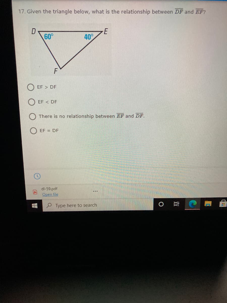 17. Given the triangle below, what is the relationship between DF and EF?
60°
E
40°
EF > DF
EF < DF
There is no relationship between EF and DF.
EF = DF
dl-59.pdf
Open file
P Type here to search
近
