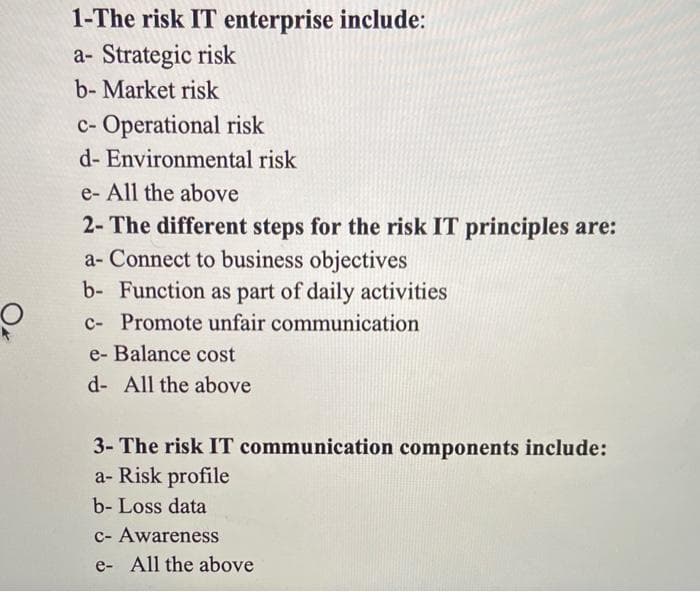 1-The risk IT enterprise include:
a- Strategic risk
b-Market risk
c- Operational risk
d- Environmental risk
e- All the above
2- The different steps for the risk IT principles are:
a- Connect to business objectives
b- Function as part of daily activities
c- Promote unfair communication
e- Balance cost
d- All the above
3- The risk IT communication components include:
a-Risk profile
b- Loss data
c- Awareness
e- All the above