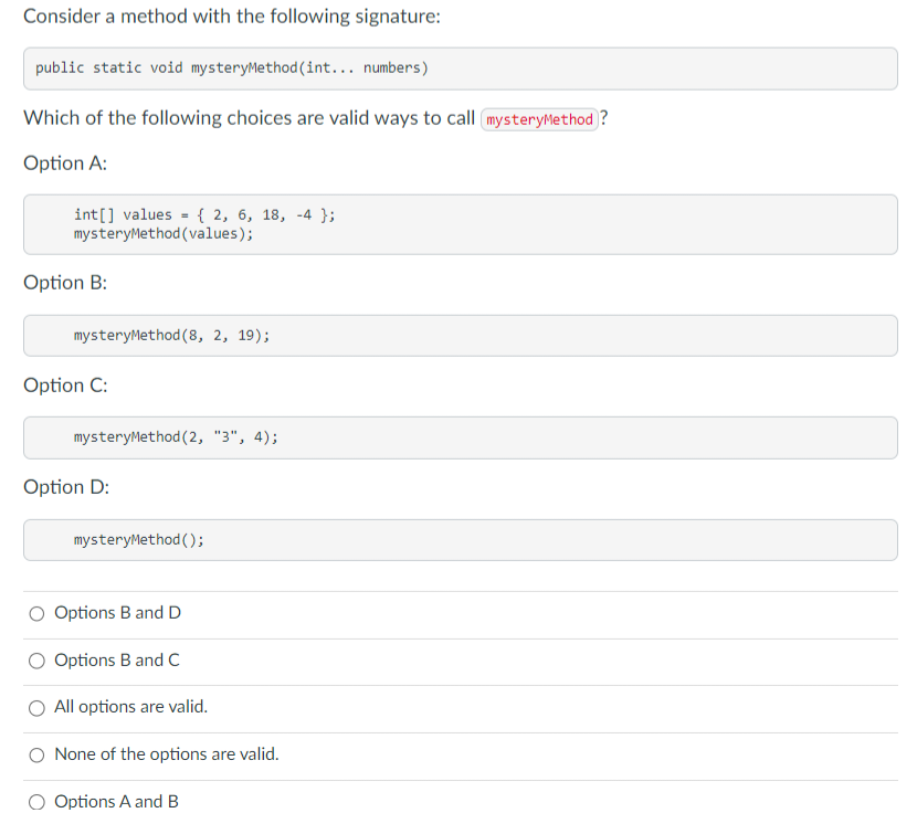 Consider a method with the following signature:
public static void mysteryMethod (int... numbers)
Which of the following choices are valid ways to call mysteryMethod?
Option A:
int[] values
=
{ 2, 6, 18, -4 };
mysteryMethod (values);
Option B:
mysteryMethod (8, 2, 19);
Option C:
mysteryMethod (2, "3", 4);
Option D:
mysteryMethod();
Options B and D
Options B and C
All options are valid.
O None of the options are valid.
Options A and B