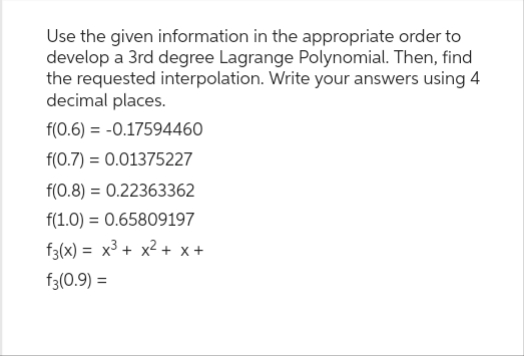 Use the given information in the appropriate order to
develop a 3rd degree Lagrange Polynomial. Then, find
the requested interpolation. Write your answers using 4
decimal places.
f(0.6) = -0.17594460
f(0.7) = 0.01375227
f(0.8) = 0.22363362
f(1.0) = 0.65809197
f3(x)= x³ + x²+x+
f3(0.9) =