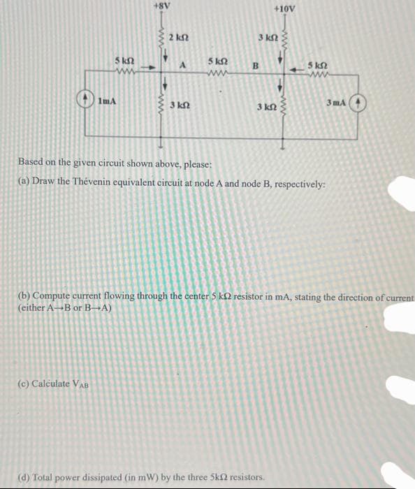 5 ks
www
1mA
(c) Calculate VAB
+8V
www
2 kn
A
3 ΚΩ
5 kn
www
3 ΚΩ
B
3 ΚΩ
+10v
www
(d) Total power dissipated (in mW) by the three 5k2 resistors.
5 kn
Based on the given circuit shown above, please:
(a) Draw the Thévenin equivalent circuit at node A and node B, respectively:
3mA
(b) Compute current flowing through the center 5 k2 resistor in mA, stating the direction of current
(either A-B or B-A)