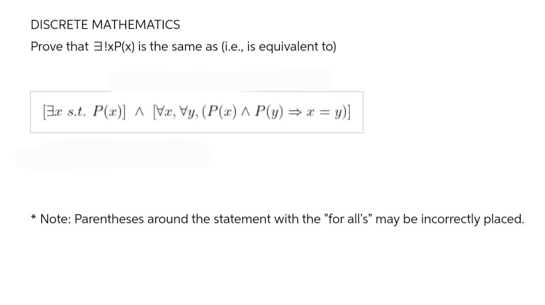 DISCRETE MATHEMATICS
Prove that 3!xP(x) is the same as (i.e., is equivalent to)
[x s.t. P(x)] ^ [Vx, Vy, (P(x) ^ P(y) ⇒ x = y)]
* Note: Parentheses around the statement with the "for all's" may be incorrectly placed.