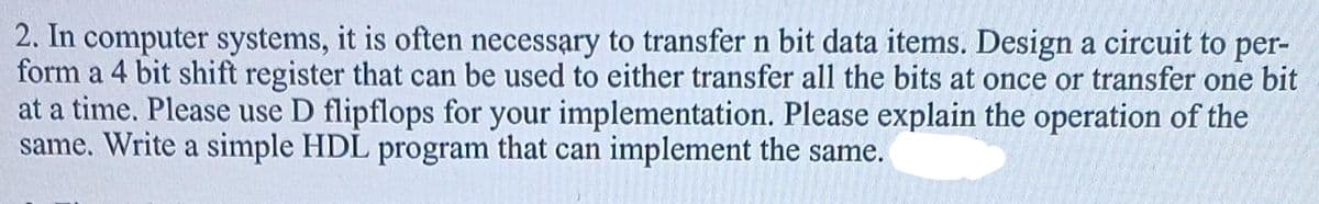 2. In computer systems, it is often necessary to transfer n bit data items. Design a circuit to per-
form a 4 bit shift register that can be used to either transfer all the bits at once or transfer one bit
at a time. Please use D flipflops for your implementation. Please explain the operation of the
same. Write a simple HDL program that can implement the same.