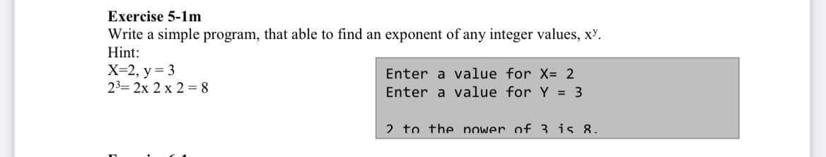 Exercise 5-1m
Write a simple program, that able to find an exponent of any integer values, xY.
Hint:
X=2, y = 3
23= 2x 2 x 2 = 8
Enter a value for X= 2
Enter a value for Y = 3
2 to the nower of 3 is 8.
