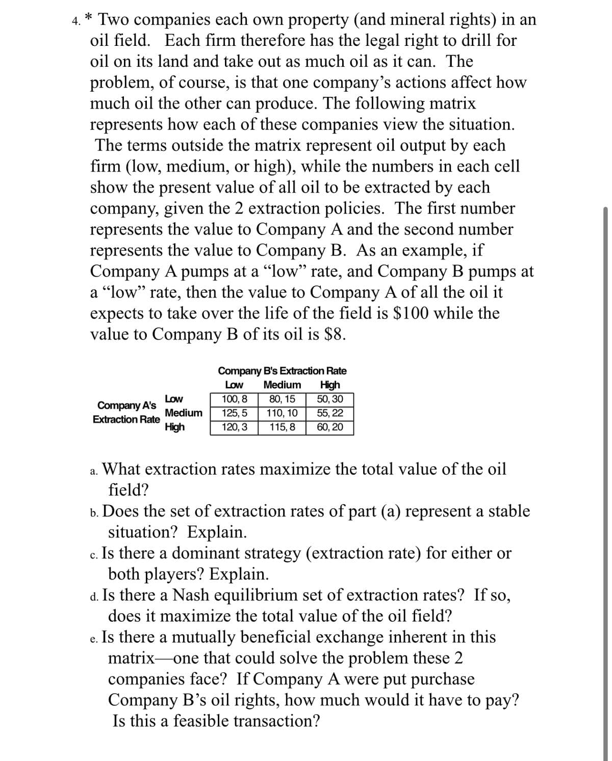 4.
* Two companies each own property (and mineral rights) in an
oil field. Each firm therefore has the legal right to drill for
oil on its land and take out as much oil as it can. The
problem, of course, is that one company's actions affect how
much oil the other can produce. The following matrix
represents how each of these companies view the situation.
The terms outside the matrix represent oil output by each
firm (low, medium, or high), while the numbers in each cell
show the present value of all oil to be extracted by each
company, given the 2 extraction policies. The first number
represents the value to Company A and the second number
represents the value to Company B. As an example, if
Company A pumps at a "low" rate, and Company B pumps at
a “low” rate, then the value to Company A of all the oil it
expects to take over the life of the field is $100 while the
value to Company B of its oil is $8.
Company A's
Extraction Rate
Low
Medium
High
a.
Company B's Extraction Rate
Low
High
50, 30
55, 22
60, 20
100, 8
125, 5
120, 3
Medium
80, 15
110, 10
115, 8
What extraction rates maximize the total value of the oil
field?
b. Does the set of extraction rates of part (a) represent a stable
situation? Explain.
C.
Is there a dominant strategy (extraction rate) for either or
both players? Explain.
d. Is there a Nash equilibrium set of extraction rates? If so,
does it maximize the total value of the oil field?
e. Is there a mutually beneficial exchange inherent in this
matrix-one that could solve the problem these 2
companies face? If Company A were put purchase
Company B's oil rights, how much would it have to pay?
Is this a feasible transaction?