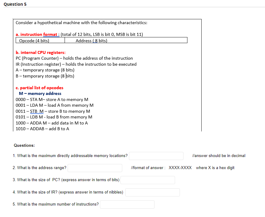 Question 5
Consider a hypothetical machine with the following characteristics:
a. instruction format : (total of 12 bits, LSB is bit 0, MSB is bit 11)
Opcode (4 bits)
Address ( 8 bits)
b. internal CPU registers:
PC (Program Counter) – holds the address of the instruction
IR (Instruction register) – holds the instruction to be executed
A- temporary storage (8 bits)
B- temporary storage (8 þits)
c. partial list of opcodes
M- memory address
0000 – STA M- store A to memory M
0001 – LDA M – load A from memory M
0011 – STB M – store B to memory M
0101 – LDB M - load B from memory M
1000 – ADDA M – add data in M to A
1010 - ADDAB - add B to A
Questions:
1. What is the maximum directly addressable memory locations?
llanswer should be in decimal
2. What is the address range?
lformat of answer : XXXX-XXXX where X is a hex digit
3. What is the size of PC? (express answer in terms of bits)
4. What is the size of IR? (express answer in terms of nibbles)
5. What is the maximum number of instructions?
