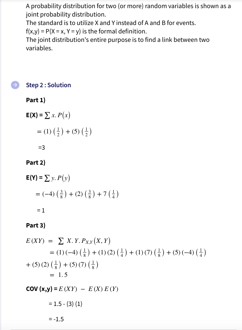 A probability distribution for two (or more) random variables is shown as a
joint probability distribution.
The standard is to utilize X and Y instead of A and B for events.
f(x,y) = P(X= x, Y = y) is the formal definition.
The joint distribution's entire purpose is to find a link between two
variables.
Step 2: Solution
Part 1)
E(X) = Ex. P(x)
= (1) (}) + (5) ()
=3
Part 2)
E(Y) = Ey. P(y)
= (-4) () + (2) (}) +7(†)
= 1
Part 3)
ΣΧ. Υ.Pxy (Χ, Υ)
= (1)(-4) (4) + (1) (2) (4) + (1) (7) (→) + (5) (-4) (4)
+ (5) (2) () + (5) (7) (G)
E (XY) =
= 1.5
COV (х,у) %3D Е (ХҮ) —
Ε (X) E (Υ)
= 1.5 - (3) (1)
= -1.5
