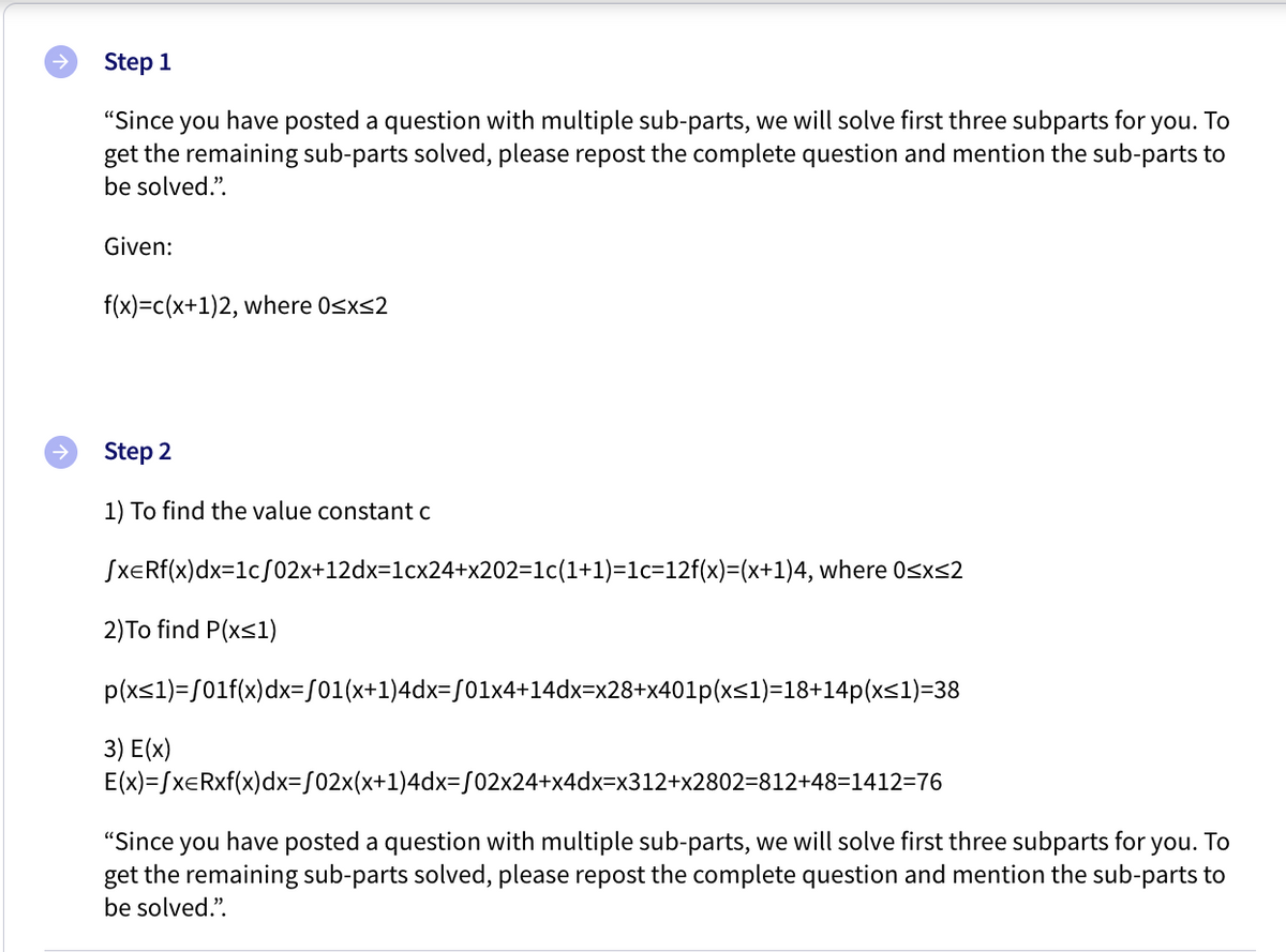 Step 1
"Since you have posted a question with multiple sub-parts, we will solve first three subparts for you. To
get the remaining sub-parts solved, please repost the complete question and mention the sub-parts to
be solved.".
Given:
f(x)=c(x+1)2, where 0sxs2
Step 2
1) To find the value constant c
SXERF(x)dx=1c/02x+12dx=1cx24+x202=1c(1+1)=1c=12f(x)=(x+1)4, where Osxs2
2)To find P(xs1)
p(xs1)=/01f(x)dx=S01(x+1)4dx=S01x4+14dx=x28+x401p(x<1)=18+14p(xs1)=38
3) E(x)
E(x)=SxERxf(x)dx=502x(x+1)4dx=S02x24+x4dx=x312+x2802=812+48=1412=76
"Since you have posted a question with multiple sub-parts, we will solve first three subparts for you. To
get the remaining sub-parts solved, please repost the complete question and mention the sub-parts to
be solved.".
