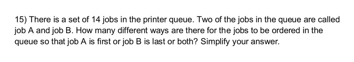 15) There is a set of 14 jobs in the printer queue. Two of the jobs in the queue are called
job A and job B. How many different ways are there for the jobs to be ordered in the
queue so that job A is first or job B is last or both? Simplify your answer.