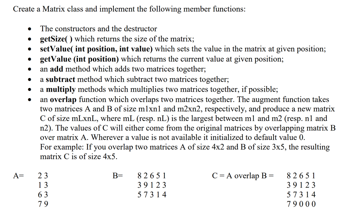 Create a Matrix class and implement the following member functions:
The constructors and the destructor
getSize() which returns the size of the matrix;
setValue( int position, int value) which sets the value in the matrix at given position;
getValue (int position) which returns the current value at given position;
an add method which adds two matrices together;
A=
●
●
a subtract method which subtract two matrices together;
a multiply methods which multiplies two matrices together, if possible;
an overlap function which overlaps two matrices together. The augment function takes
two matrices A and B of size mlxnl and m2xn2, respectively, and produce a new matrix
C of size mLxnL, where mL (resp. nL) is the largest between m1 and m2 (resp. nl and
n2). The values of C will either come from the original matrices by overlapping matrix B
over matrix A. Wherever a value is not available it initialized to default value 0.
For example: If you overlap two matrices A of size 4x2 and B of size 3x5, the resulting
matrix C is of size 4x5.
23
13
63
79
B=
82651
39123
57314
C = A overlap B =
82651
39123
57314
79000