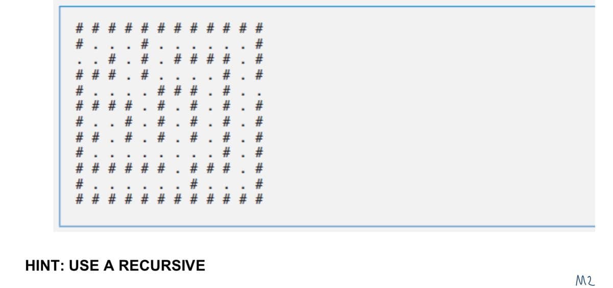 M2
HINT: USE A RECURSIVE
#########
# # #
#
#
#
#
# # # # # #
#
.
# * # # #
.
#. #
*#*
###
·###
####
·####
# `# `#
. *
. *
##
.
# #
#
#
####
#
# # #
#
# #
.
*******
.
.
.
#
########
#
.
.
.
#
#