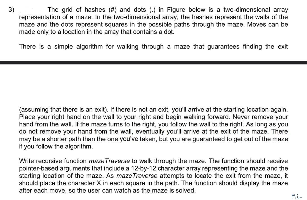 3)
The grid of hashes (#) and dots (.) in Figure below is a two-dimensional array
representation of a maze. In the two-dimensional array, the hashes represent the walls of the
maze and the dots represent squares in the possible paths through the maze. Moves can be
made only to a location in the array that contains a dot.
There is a simple algorithm for walking through a maze that guarantees finding the exit
(assuming that there is an exit). If there is not an exit, you'll arrive at the starting location again.
Place your right hand on the wall to your right and begin walking forward. Never remove your
hand from the wall. If the maze turns to the right, you follow the wall to the right. As long as you
do not remove your hand from the wall, eventually you'll arrive at the exit of the maze. There
may be a shorter path than the one you've taken, but you are guaranteed to get out of the maze
if you follow the algorithm.
Write recursive function maze Traverse to walk through the maze. The function should receive
pointer-based arguments that include a 12-by-12 character array representing the maze and the
starting location of the maze. As maze Traverse attempts to locate the exit from the maze, it
should place the character X in each square in the path. The function should display the maze
after each move, so the user can watch as the maze is solved.
M2