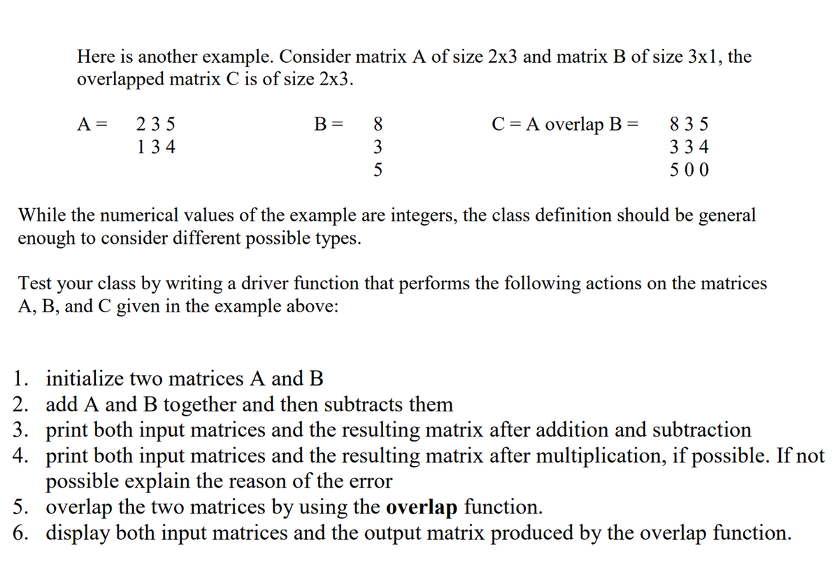 Here is another example. Consider matrix A of size 2x3 and matrix B of size 3x1, the
overlapped matrix C is of size 2x3.
A =
235
134
B =
8
∞35
C = A overlap B =
835
334
500
While the numerical values of the example are integers, the class definition should be general
enough to consider different possible types.
Test your class by writing a driver function that performs the following actions on the matrices
A, B, and C given in the example above:
1. initialize two matrices A and B
2. add A and B together and then subtracts them
4.
3. print both input matrices and the resulting matrix after addition and subtraction
print both input matrices and the resulting matrix after multiplication, if possible. If not
possible explain the reason of the error
5.
overlap the two matrices by using the overlap function.
6. display both input matrices and the output matrix produced by the overlap function.