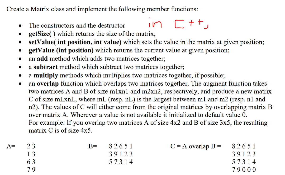 Create a Matrix class and implement the following member functions:
in
C++,
The constructors and the destructor
getSize() which returns the size of the matrix;
setValue(int position, int value) which sets the value in the matrix at given position;
getValue (int position) which returns the current value at given position;
an add method which adds two matrices together;
a subtract method which subtract two matrices together;
a multiply methods which multiplies two matrices together, if possible;
an overlap function which overlaps two matrices together. The augment function takes
two matrices A and B of size mlxnl and m2xn2, respectively, and produce a new matrix
C of size mLxnL, where mL (resp. nL) is the largest between m1 and m2 (resp. nl and
n2). The values of C will either come from the original matrices by overlapping matrix B
over matrix A. Wherever a value is not available it initialized to default value 0.
For example: If you overlap two matrices A of size 4x2 and B of size 3x5, the resulting
matrix C is of size 4x5.
A=
●
●
23
13
63
79
B=
82651
39123
57314
C = A overlap B =
82651
39123
57314
79000