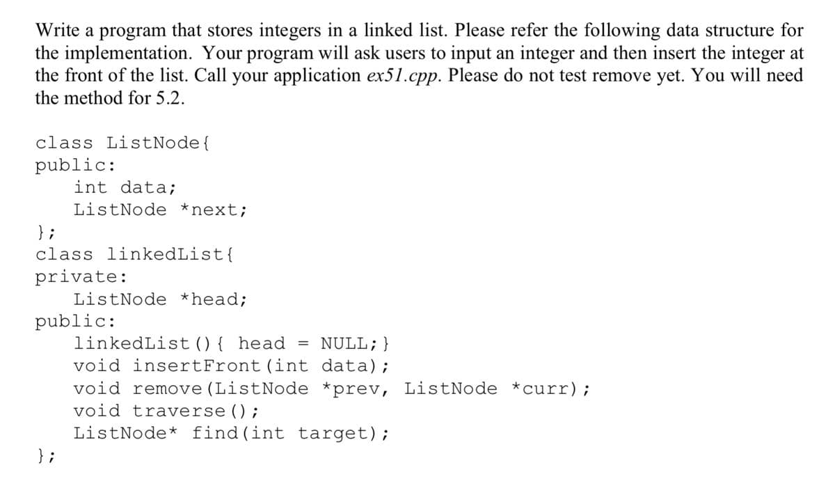 Write a program that stores integers in a linked list. Please refer the following data structure for
the implementation. Your program will ask users to input an integer and then insert the integer at
the front of the list. Call your application ex51.cpp. Please do not test remove yet. You will need
the method for 5.2.
class ListNode {
public:
int data;
ListNode *next;
};
class linkedList{
private:
ListNode *head;
public:
};
NULL; }
data);
void remove (ListNode *prev, ListNode *curr);
void traverse();
ListNode* find(int target);
linkedList () { head
void insertFront (int
=