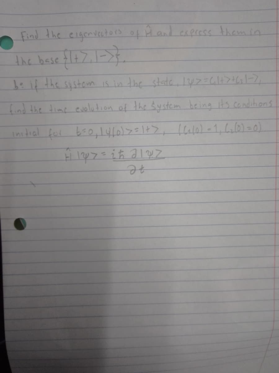 Find the eigenvectors of Ĥ and express them in
the base {1+7,1 => }
be if the system is in the state, 147 = (₁ 1+ > +(₂1-7₁
find the time evolution of the system being it's conditions
initial for 6=0, 14/0) >=1+> [(1/0) - 1₁ 6₂ (0) = 0)
H 127 = 2 ħ 2127
It