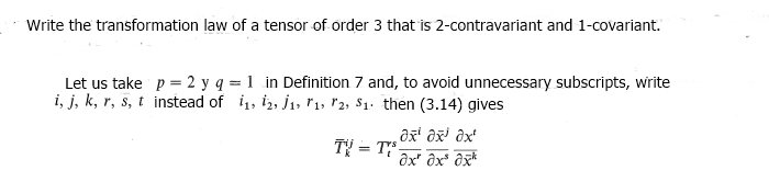 Write the transformation law of a tensor of order 3 that is 2-contravariant and 1-covariant.
Let us take p = 2 y q = 1 in Definition 7 and, to avoid unnecessary subscripts, write
i, j, k, r, s, t instead of 11, 12, 1, 11, 12, S1. then (3.14) gives
TV = Tr³
əx¹ x³ ax
ax" dx³ dxk