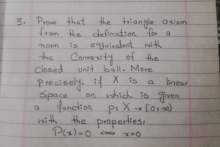 3. Prove that.
the triangle axiom
from the defination fov a
is
equivalent with
the
Convexity of the
Unit ball. Move
closed
Precisely, it X is
lineav
on which is given
Space
function p: X → [0; o0)
with the properties:
Px)=0 <=> x=0
%3D
