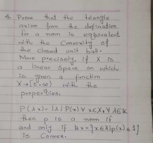 4. Prove
axiom vom
for
that the triangle.
the defination
is eqguivalent
Converity of
Hor a
noim
nith the
the closed
Unit ball.
precisely, if X is
Space
function
More
linear
on which
is
given a
with the
proper Dies,
P(Ax)= P(x) xEX, Y dEIK
then
and only if bx= jx€Xlp(z) < 4]
is
norm if
%3D
is
Convex.
