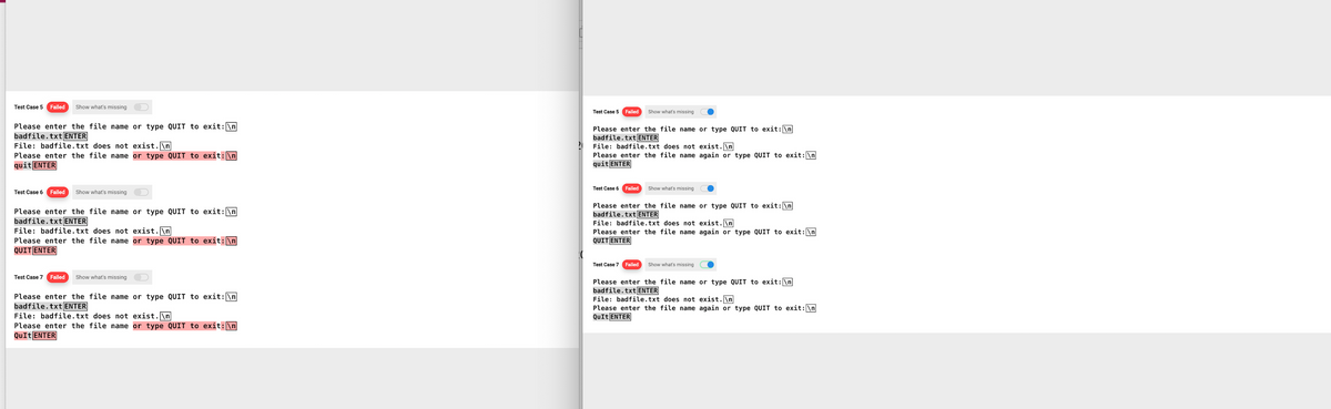 Test Case 5 Failed Show what's missing
Please enter the file name or type QUIT to exit: \n
badfile.txt ENTER
File: badfile.txt does not exist.\n
Please enter the file name or type QUIT to exit: \n
quit ENTER
Test Case 6 Failed Show what's missing
Please enter the file name or type QUIT to exit: \n
badfile.txt ENTER
File: badfile.txt does not exist.\n
Please enter the file name or type QUIT to exit: \n
QUIT ENTER
Test Case 7 Failed Show what's missing
Please enter the file name or type QUIT to exit: \n
badfile.txt ENTER
File: badfile.txt does not exist.\n
Please enter the file name or type QUIT to exit: \n
QuIt ENTER
Test Case 5
Failed Show what's missing
Please enter the file name or type QUIT to exit: \n
badfile.txt ENTER
File: badfile.txt does not exist.\n
Please enter the file name again or type QUIT to exit: \n
quit ENTER
Test Case 6
Failed Show what's missing
Please enter the file name or type QUIT to exit: \n
badfile.txt ENTER
File: badfile.txt does not exist.\n
Please enter the file name again or type QUIT to exit: \n]
QUIT ENTER
Test Case 7 Failed Show what's missing
Please enter the file name or type QUIT to exit: \n
badfile.txt ENTER
File: badfile.txt does not exist.\n
Please enter the file name again or type QUIT to exit: \n
QuIt ENTER