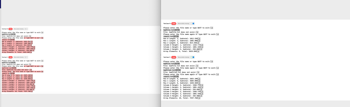 Test Case 10 Failed Show what's missing
Please enter the file name or type QUIT to exit: \n
badfile.txt ENTER
File: badfile.txt does not exist.\n
Please enter the file name or type QUIT to exit: \n
input2.txt ENTER
Row 0 Length: 3, Subtotal: 1012.550 \n
Row 1 Length: 3, Subtotal: 1802.000 \n
Row 2 Length: 3, Subtotal: 814.330 \n
Column 0 Height: 3, Subtotal: 1568.770 \n
Column 1 Height: 3, Subtotal: 1801.420 \n
Column 2 Height: 3, Subtotal: 258.690\n
Array Elements: 9, Total: 3628.880 \n
Test Case 11 Failed Show what's missing
Please enter the file name or type QUIT to exit: \n
badfile.txt ENTER
File: badfile.txt does not exist.\n
Please enter the file name or type QUIT to exit: \n
badfile2.txt ENTER
File: badfile2.txt does not exist.\n
Please enter the file name or type QUIT to exit: \n
input3.txt ENTER
Row 0 Length: 6, Subtotal: 2025.100 \n
Row 1 Length: 6, Subtotal: 3604.000 \n
Subtotal: 1628.660 \n
Row 2 Length: 6,
Column
Height: 3, Subtotal: 1568.770 \n
Column 1 Height: 3, Subtotal: 1801.420|\n]
Column 2 Height: 3, Subtotal: 258.690\n]
Column 3 Height: 3, Subtotal: 1568.770 \n
Column 4 Height: 3, Subtotal: 1801.420 \n
Column 5 Height: 3, Subtotal: 258.690\n
Array Elements: 18, Total: 7257.760 \n
Test Case 10 Failed
Show what's missing
Please enter the file name or type QUIT to exit: \n
badfile.txt ENTER
File: badfile.txt does not exist.\n
Please enter the file name again or type QUIT to exit: \n
input2.txt ENTER
RowLength: 3, Subtotal: 1012.550 \n
Row 1 Length: 3, Subtotal: 1802.000 \n
Row 2 Length: 3, Subtotal: 814.330 \n
Column Height: 3, Subtotal: 1568.770 \n
Column 1 Height: 3, Subtotal: 1801.420 \n
Column 2 Height: 3, Subtotal: 258.690\n
Array Elements: 9, Total: 3628.880\n
Test Case 11 Failed Show what's missing
Please enter the file name or type QUIT to exit: \n
badfile.txt ENTER
File: badfile.txt does not exist.\n
Please enter the file name again or type QUIT to exit: \n
badfile2.txt ENTER
File: badfile2.txt does not exist.\n
Please enter the file name again or type QUIT to exit: \n
input3.txt ENTER
RowLength: 6, Subtotal: 2025.100 \n
Row 1 Length: 6, Subtotal: 3604.000 \n
Row 2 Length: 6, Subtotal: 1628.660 \n
Column Height: 3, Subtotal: 1568.770 \n
Column 1 Height: 3, Subtotal: 1801.420 \n
Column 2 Height: 3, Subtotal: 258.690 \n
Column 3 Height: 3, Subtotal: 1568.770 \n
Column 4 Height: 3, Subtotal: 1801.420 \n
Column 5 Height: 3, Subtotal: 258.690\n
Array Elements: 18, Total: 7257.760 \n