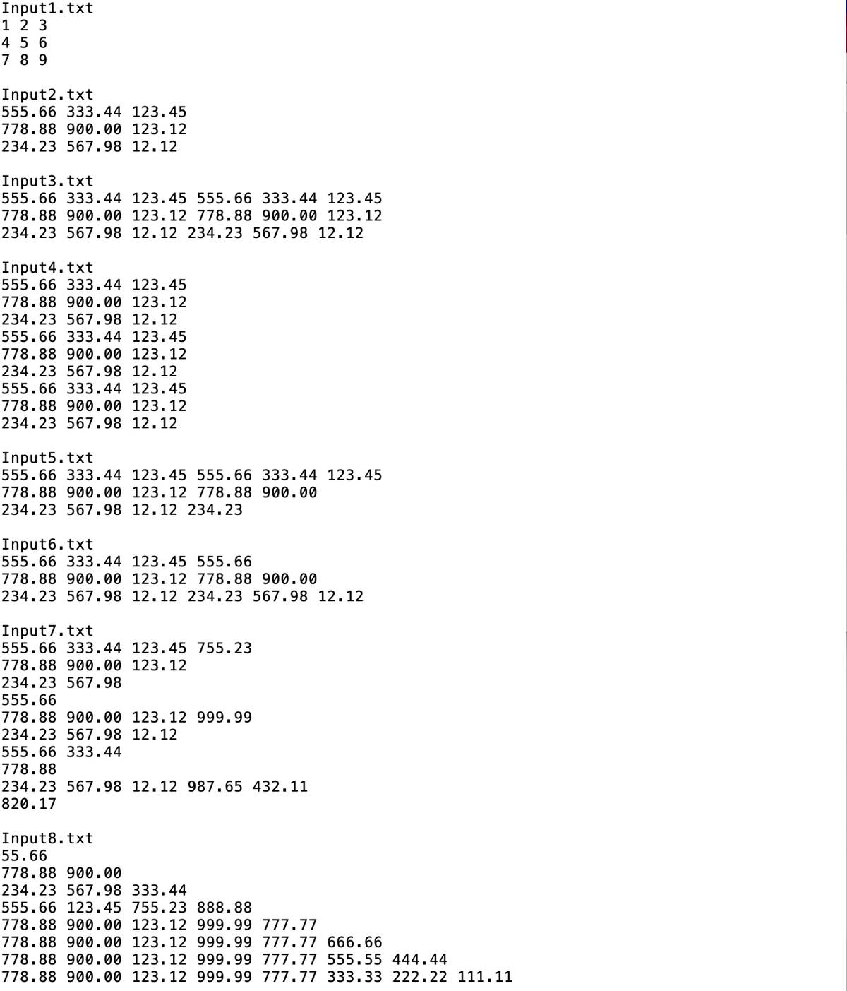 Input1.txt
1 2 3
4 5 6
7 8 9
Input2.txt
555.66 333.44 123.45
778.88 900.00 123.12
234.23 567.98 12.12
Input3.txt
555.66 333.44 123.45 555.66 333.44 123.45
778.88 900.00 123.12 778.88 900.00 123.12
234.23 567.98 12.12 234.23 567.98 12.12
Input4.txt
555.66 333.44 123.45
778.88 900.00 123.12
234.23 567.98 12.12
555.66 333.44 123.45
778.88 900.00 123.12
234.23 567.98 12.12
555.66 333.44 123.45
778.88 900.00 123.12
234.23 567.98 12.12
Input5.txt
555.66 333.44 123.45 555.66 333.44 123.45
778.88 900.00 123.12 778.88 900.00
234.23 567.98 12.12 234.23
Input6.txt
555.66 333.44 123.45 555.66
778.88 900.00 123.12 778.88 900.00
234.23 567.98 12.12 234.23 567.98 12.12
Input 7.txt
555.66 333.44 123.45 755.23
778.88 900.00 123.12
234.23 567.98
555.66
778.88 900.00 123.12 999.99
234.23 567.98 12.12
555.66 333.44
778.88
234.23 567.98 12.12 987.65 432.11
820.17
Input8.txt
55.66
778.88 900.00
234.23 567.98 333.44
555.66 123.45 755.23 888.88
778.88 900.00 123.12 999.99 777.77
778.88 900.00 123.12 999.99 777.77 666.66
778.88 900.00 123.12 999.99 777.77 555.55 444.44
778.88 900.00 123.12 999.99 777.77 333.33 222.22 111.11