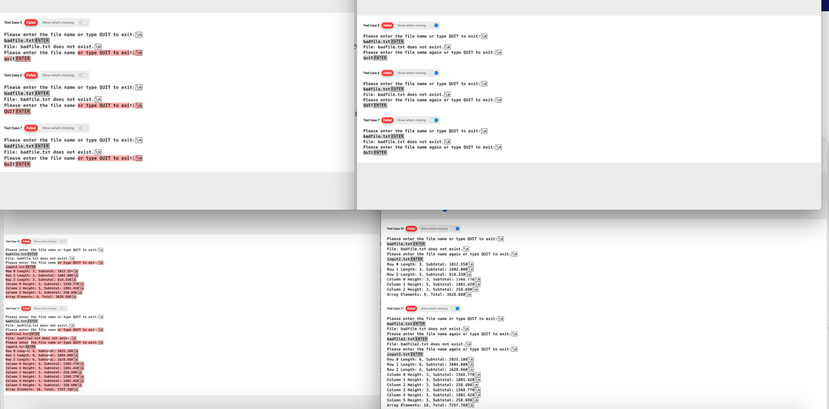 Test Case 5 Failed Show what's missing
Please enter the file name or type QUIT to exit: \n
badfile.txt ENTER
File: badfile.txt does not exist.\n
Please enter the file name or type QUIT to exit: \n
quit ENTER
Test Case 6
Failed
Please enter the file name or type QUIT to exit: \n
badfile.txt ENTER
Show what's missing
File: badfile.txt does not exist.\n
Please enter the file name or type QUIT to exit: \n
QUIT ENTER
Test Case 7 Failed Show what's missing
Please enter the file name or type QUIT to exit: \n
badfile.txt ENTER
File: badfile.txt does not exist.\n
Please enter the file name or type QUIT to exit: \n
QuIt ENTER
Test Case 10 Failed
Show what's missing D
Please enter the file name or type QUIT to exit: \n
badfile.txt ENTER
Test Case 11
File: badfile.txt does not exist.\n
Please enter the file name or type QUIT to exit: \n
input2.txt ENTER
Row 8 Length: 3, Subtotal: 1012.550 \n
Row 1 Length: 3, Subtotal: 1802.000 \n
Row 2 Length: 3, Subtotal: 814.330\n
Column
Height: 3, Subtotal: 1568.770 \n
Column 1 Height: 3, Subtotal: 1801.420 \n
Column 2 Height: 3, Subtotal: 258.690 \n
Array Elements: 9, Total: 3628.880 \n
Failed Show what's missing
Please enter the file name or type QUIT to exit: \n
badfile.txt ENTER
File: badfile.txt does not exist.\n
Please enter the file name or type QUIT to exit: \n
badfile2.txt ENTER
File: badfile2.txt does not exist. \n
Please enter the file name or type QUIT to exit: \n
input3.txt ENTER
Row 8 Length: 6, Subtotal: 2025.100 \n
Row 1 Length: 6, Subtotal: 3604.000 \n
Row 2 Length: 6, Subtotal: 1628.660\n
Column
Height: 3, Subtotal: 1568.770 \n
Column 1 Height: 3, Subtotal: 1801.420 \n
Column 2 Height: 3, Subtotal: 258.690 \n
Column 3 Height: 3, Subtotal: 1568.770 \n
Column 4 Height: 3, Subtotal: 1801.420|\n]
Column 5 Height: 3, Subtotal: 258.690 \n
Array Elements: 18, Total: 7257.760 \n
Test Case 5 Failed
Show what's missing
Please enter the file name or type QUIT to exit: \n]
badfile.txt ENTER
File: badfile.txt does not exist.\n
Please enter the file name again or type QUIT to exit: \n
quit ENTER
Test Case 6 Failed Show what's missing
Please enter the file name or type QUIT to exit: \n
badfile.txt ENTER
File: badfile.txt does not exist.\n
Please enter the file name again or type QUIT to exit: \n
QUIT ENTER
Test Case 7 Failed Show what's missing
Please enter the file name or type QUIT to exit: \n
badfile.txt ENTER
File: badfile.txt does not exist.\n
Please enter the file name again or type QUIT to exit: \n
QuIt ENTER
Test Case 10 Failed Show what's missing
Please enter the file name or type QUIT to exit: \n
badfile.txt ENTER
File: badfile.txt does not exist.\n
Please enter the file name again or type QUIT to exit: \n
input2.txt ENTER
RowLength: 3, Subtotal: 1012.550\n
Row 1 Length: 3, Subtotal: 1802.000 \n
Row 2 Length: 3, Subtotal: 814.330 \n
Column Height: 3, Subtotal: 1568.770 \n
Column 1 Height: 3, Subtotal: 1801.420 \n
Column 2 Height: 3, Subtotal: 258.690\n
Array Elements: 9, Total: 3628.880 \n
Test Case 11 Failed Show what's missing
Please enter the file name or type QUIT to exit: \n
badfile.txt ENTER
File: badfile.txt does not exist.\n
Please enter the file name again or type QUIT to exit: \n
badfile2.txt ENTER
File: badfile2.txt does not exist.\n
Please enter the file name again or type QUIT to exit: \n
input3.txt ENTER
Row 0 Length: 6, Subtotal: 2025.100 \n
Row 1 Length: 6, Subtotal: 3604.000 \n
Row 2 Length: 6, Subtotal: 1628.660 \n
Column Height: 3, Subtotal: 1568.770 \n
Column 1 Height: 3, Subtotal: 1801.420 \n
Column 2 Height: 3, Subtotal: 258.690\n
Column 3 Height: 3, Subtotal: 1568.770 \n
Column 4 Height: 3, Subtotal: 1801.420 \n
Column 5 Height: 3, Subtotal: 258.690\n
Array Elements: 18, Total: 7257.760\n