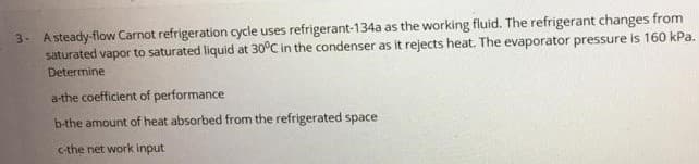 3. Asteady-flow Carnot refrigeration cycle uses refrigerant-134a as the working fluid. The refrigerant changes from
saturated vapor to saturated liquid at 30°C in the condenser as it rejects heat. The evaporator pressure is 160 kPa.
Determine
a-the coefficient of performance
b-the amount of heat absorbed from the refrigerated space
c-the net work input
