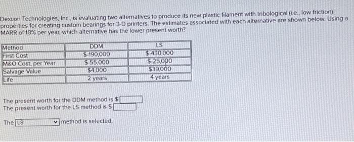 Dexcon Technologies, Inc., is evaluating two alternatives to produce its new plastic filament with tribological (ie.. low friction)
properties for creating custom bearings for 3-D printers. The estimates associated with each alternative are shown below. Using a
MARR of 10% per year, which alternative has the lower present worth?
Method
First Cost
M&O Cost, per Year
Salvage Value
Life
DDM
$-190,000
$-55,000
$4,000
2 years
The present worth for the DDM method is $
The present worth for the LS method is $
The LS
method is selected.
LS
$-430,000
$-25,000
$39,000
4 years